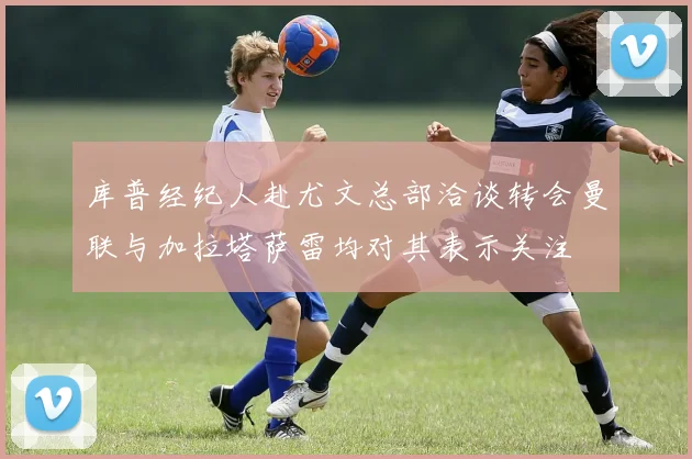 库普经纪人赴尤文总部洽谈转会曼联与加拉塔萨雷均对其表示关注