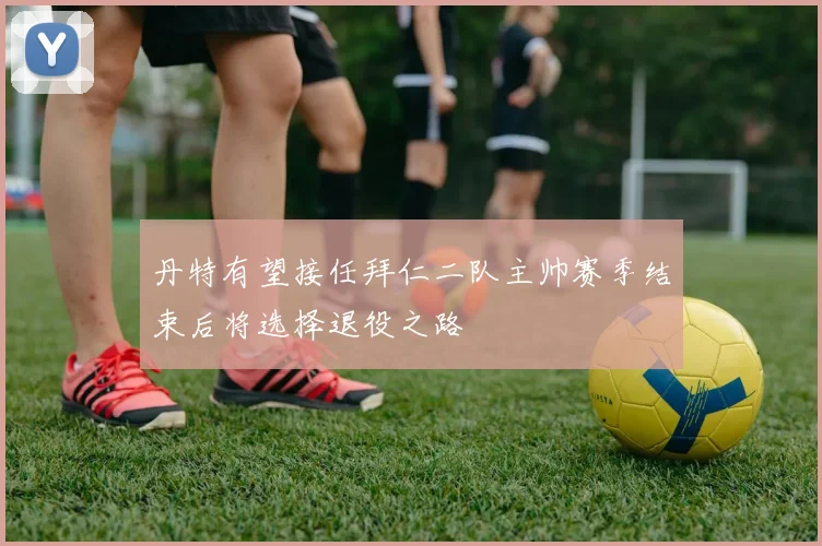 丹特有望接任拜仁二队主帅赛季结束后将选择退役之路
