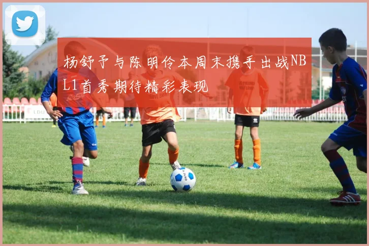 杨舒予与陈明伶本周末携手出战NBL1首秀期待精彩表现