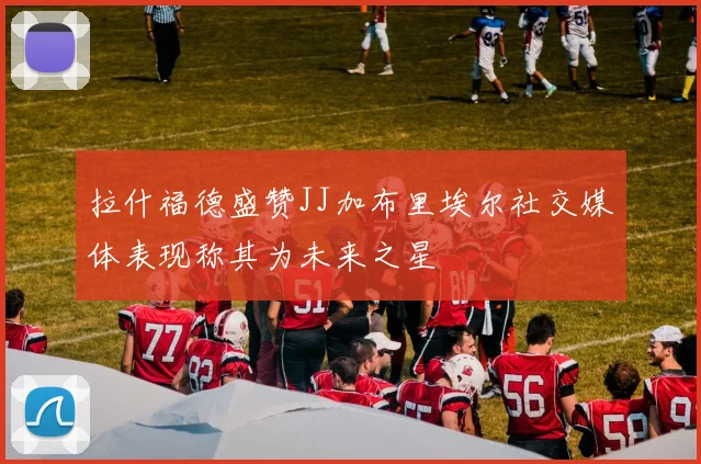 拉什福德盛赞JJ加布里埃尔社交媒体表现称其为未来之星