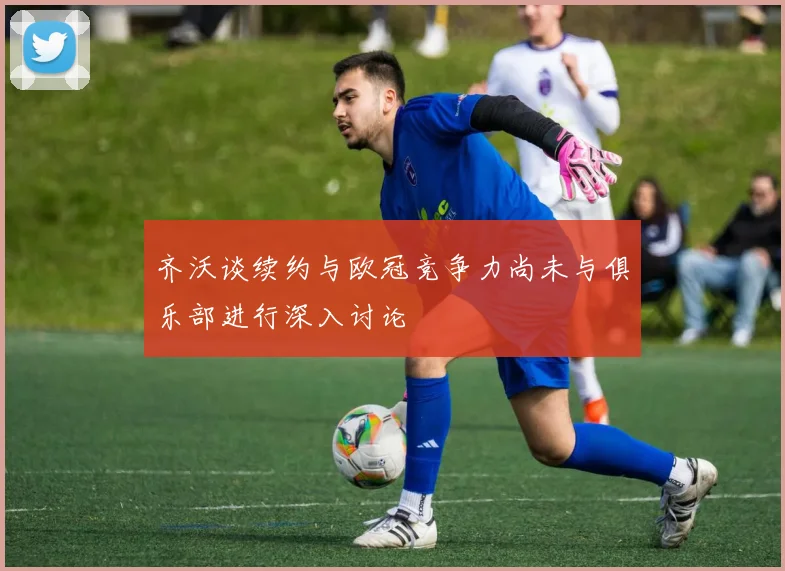 齐沃谈续约与欧冠竞争力尚未与俱乐部进行深入讨论