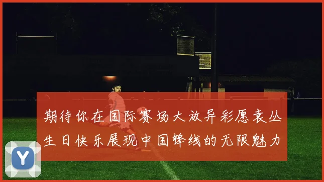 期待你在国际赛场大放异彩愿袁丛生日快乐展现中国锋线的无限魅力
