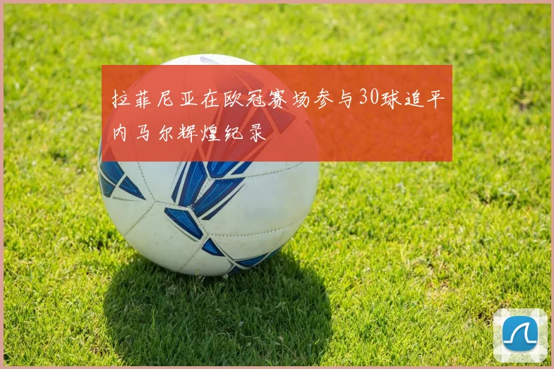 拉菲尼亚在欧冠赛场参与30球追平内马尔辉煌纪录