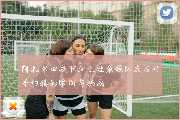 阿扎尔回顾职业生涯最强队友与对手的精彩瞬间与挑战
