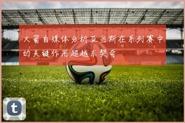 火箭自媒体分析亚当斯在系列赛中的关键作用超越东契奇