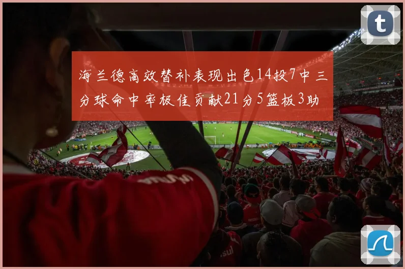 海兰德高效替补表现出色14投7中三分球命中率极佳贡献21分5篮板3助攻2抢断