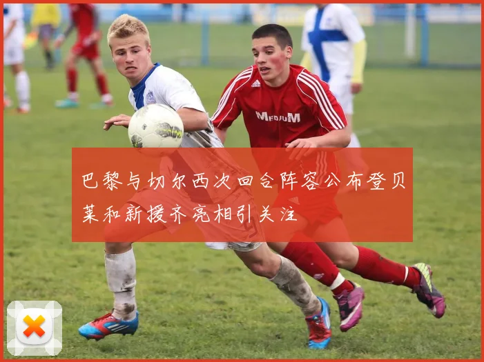 巴黎与切尔西次回合阵容公布登贝莱和新援齐亮相引关注