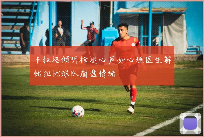 卡拉格倾听枪迷心声如心理医生解忧担忧球队崩盘情绪