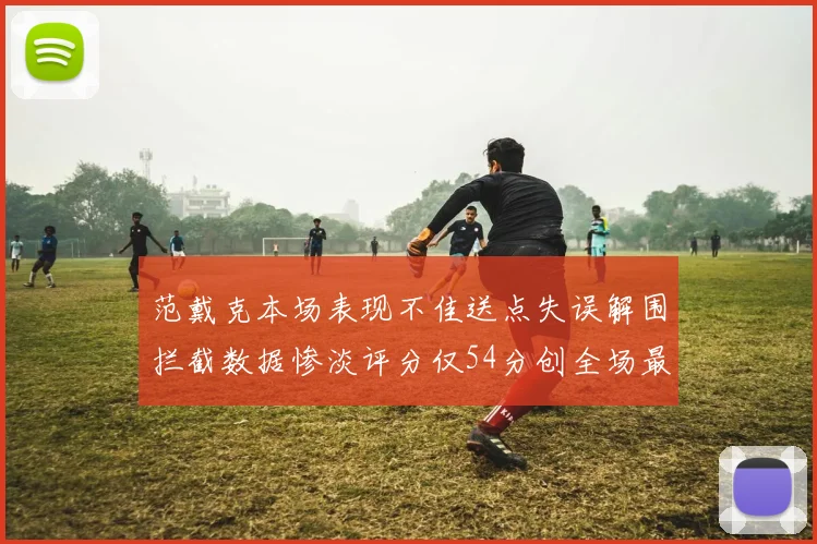 范戴克本场表现不佳送点失误解围拦截数据惨淡评分仅54分创全场最低纪录