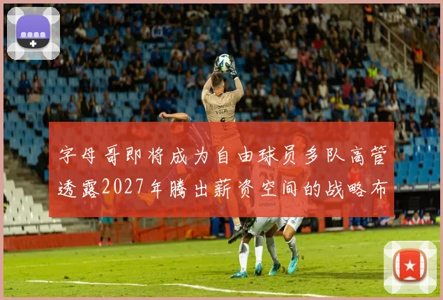 字母哥即将成为自由球员多队高管透露2027年腾出薪资空间的战略布局
