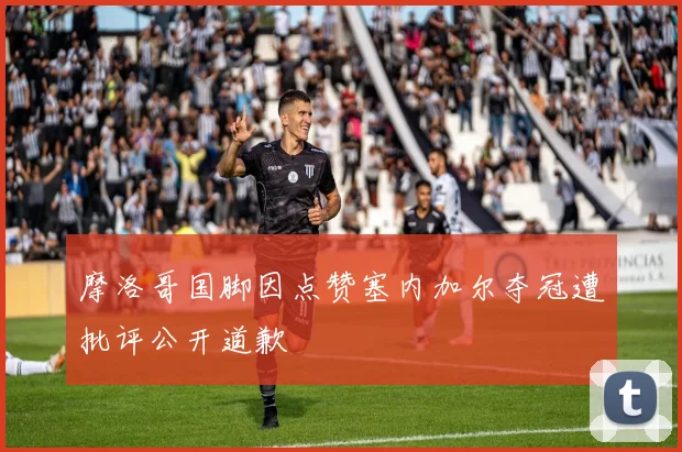 摩洛哥国脚因点赞塞内加尔夺冠遭批评公开道歉