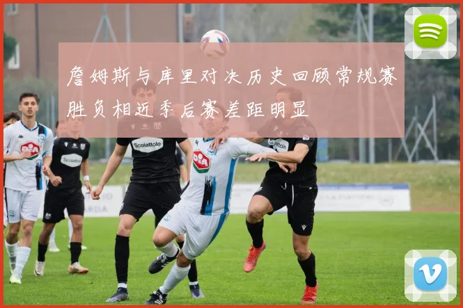 詹姆斯与库里对决历史回顾常规赛胜负相近季后赛差距明显