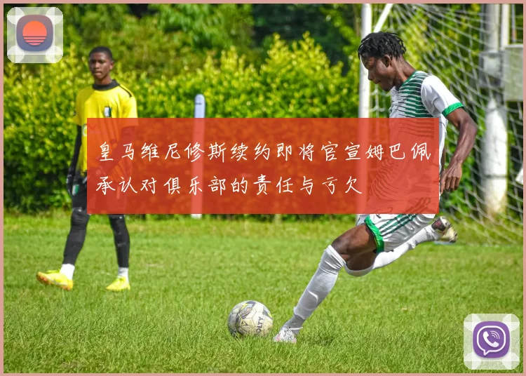 皇马维尼修斯续约即将官宣姆巴佩承认对俱乐部的责任与亏欠