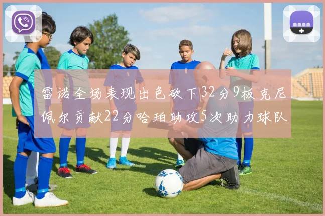 雷诺全场表现出色砍下32分9板克尼佩尔贡献22分哈珀助攻5次助力球队胜利