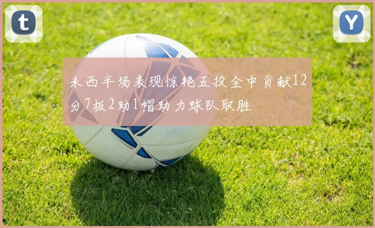 米西半场表现惊艳五投全中贡献12分7板2助1帽助力球队取胜